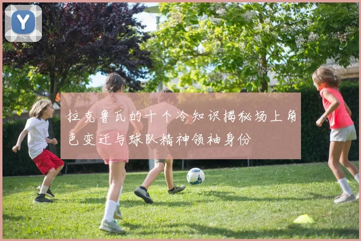 拉克鲁瓦的十个冷知识揭秘场上角色变迁与球队精神领袖身份