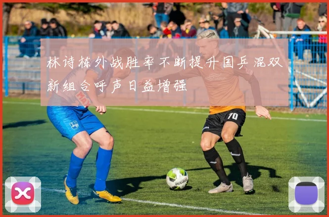 林诗栋外战胜率不断提升国乒混双新组合呼声日益增强