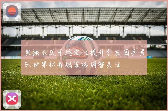 樊振东反手稳定性提升引发国乒男队世界杯备战策略调整关注