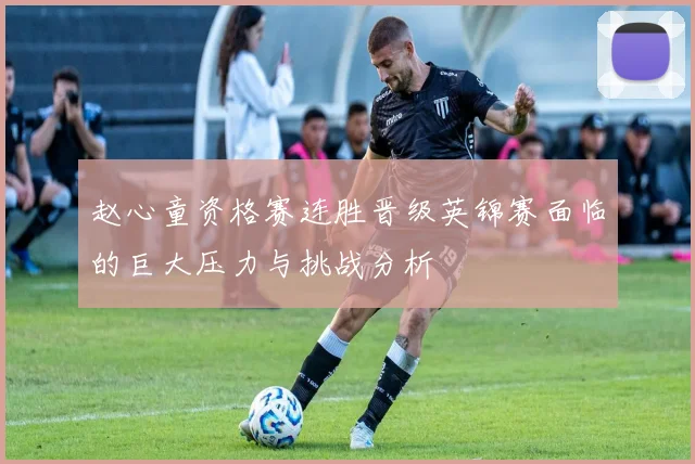 赵心童资格赛连胜晋级英锦赛面临的巨大压力与挑战分析