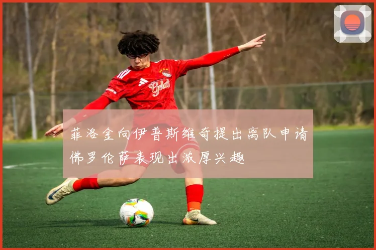 菲洛金向伊普斯维奇提出离队申请佛罗伦萨表现出浓厚兴趣