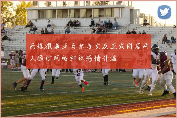 西媒报道亚马尔与女友正式同居两人通过网络相识感情升温