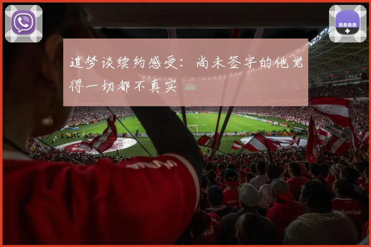 追梦谈续约感受：尚未签字的他觉得一切都不真实